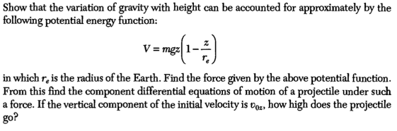 Show that the variation of gravity with height can be accounted for approximately by the
following potential energy function:
V = mgz
in which re is the radius of the Earth. Find the force given by the above potential function.
From this find the component differential equations of motion of a projectile under such
a force. If the vertical component of the initial velocity is voz, how high does the projectile
go?