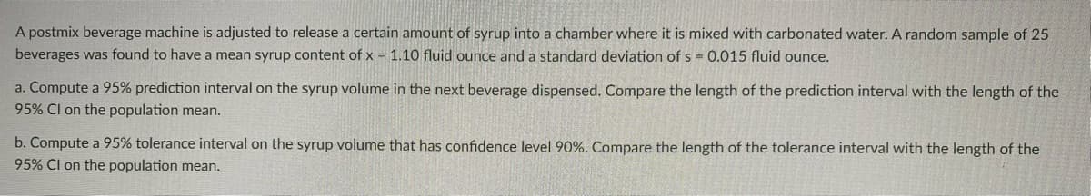 A postmix beverage machine is adjusted to release a certain amount of syrup into a chamber where it is mixed with carbonated water. A random sample of 25
beverages was found to have a mean syrup content of x = 1.10 fluid ounce and a standard deviation of s = 0.015 fluid ounce.
a. Compute a 95% prediction interval on the syrup volume in the next beverage dispensed. Compare the length of the prediction interval with the length of the
95% Cl on the population mean.
b. Compute a 95% tolerance interval on the syrup volume that has confidence level 90%. Compare the length of the tolerance interval with the length of the
95% Cl on the population mean.
