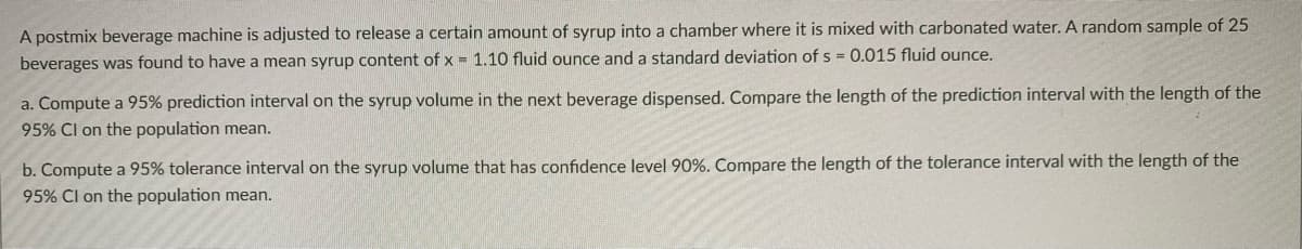 A postmix beverage machine is adjusted to release a certain amount of syrup into a chamber where it is mixed with carbonated water. A random sample of 25
beverages was found to have a mean syrup content of x = 1.10 fluid ounce and a standard deviation of s = 0.015 fluid ounce.
a. Compute a 95% prediction interval on the syrup volume in the next beverage dispensed. Compare the length of the prediction interval with the length of the
95% Cl on the population mean.
b. Compute a 95% tolerance interval on the syrup volume that has confidence level 90%. Compare the length of the tolerance interval with the length of the
95% Cl on the population mean.
