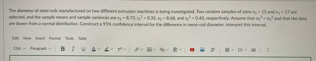 The diameter of steel rods manufactured on two different extrusion machines is being investigated. Two random samples of sizes n1 = 15 and n1 = 17 are
selected, and the sample means and sample variances are x1 = 8.73, s,2 = 0.35, x2 8.68, and s22 = 0.40, respectively. Assume that o,2 = 022 and that the data
are drawn from a normal distribution. Construct a 95% confidence interval for the difference in mean rod diameter. Interpret this interval.
Edit View Insert Format Tools Table
12pt v
Paragraph v
