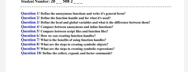 Student Number: 20
508 2
Question 1/ Define the anonymous functions and write it's general form?
Question 2/ Define the function handle and for what it's used?
Question 3/ Define the local and global variables and what is the difference between them?
Question 4/ Compare between anonymous and inline functions?
Question 5/ Compare between script files and function files?
Question 6/ How we can creating function handles?
Question 7/ What is the benefits of using function handles?
Question 8/ What are the steps to creating symbolic objects?
Question 9/ What are the steps to creating symbolic expressions?
Question 10/ Define the collect, expand, and factor commands?
