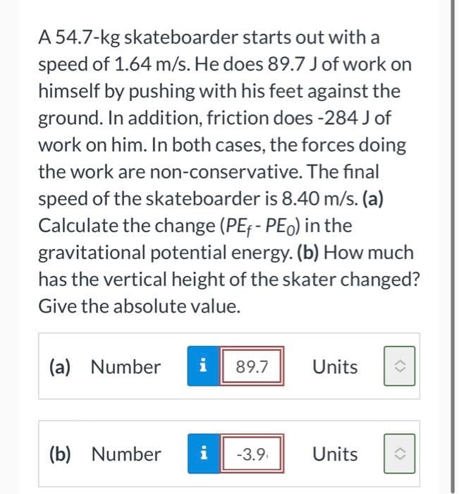 A 54.7-kg skateboarder starts out with a
speed of 1.64 m/s. He does 89.7 J of work on
himself by pushing with his feet against the
ground. In addition, friction does -284 J of
work on him. In both cases, the forces doing
the work are non-conservative. The final
speed of the skateboarder is 8.40 m/s. (a)
Calculate the change (PEF - PEo) in the
gravitational potential energy. (b) How much
has the vertical height of the skater changed?
Give the absolute value.
(a) Number i 89.7
(b) Number
-3.9
Units
Units