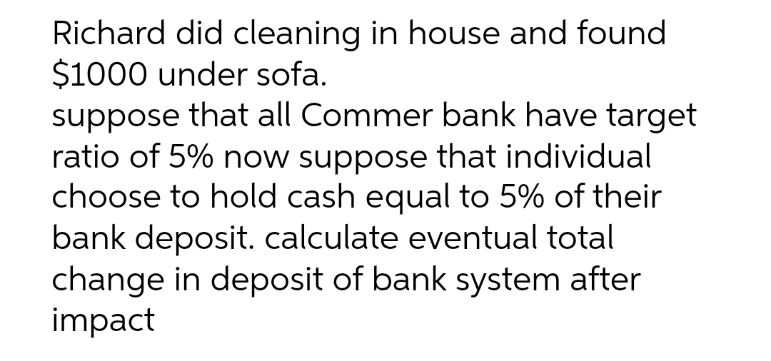 Richard did cleaning in house and found
$1000 under sofa.
suppose that all Commer bank have target
ratio of 5% now suppose that individual
choose to hold cash equal to 5% of their
bank deposit. calculate eventual total
change in deposit of bank system after
impact