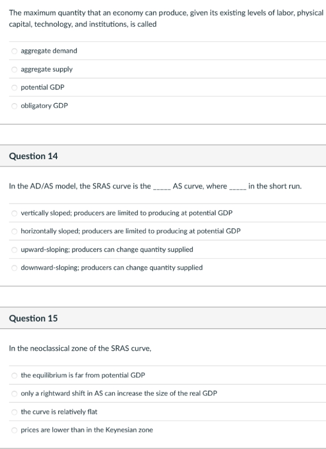 The maximum quantity that an economy can produce, given its existing levels of labor, physical
capital, technology, and institutions, is called
aggregate demand
aggregate supply
potential GDP
obligatory GDP
Question 14
In the AD/AS model, the SRAS curve is the
vertically sloped; producers are limited to producing at potential GDP
horizontally sloped; producers are limited to producing at potential GDP
upward-sloping; producers can change quantity supplied
downward-sloping; producers can change quantity supplied
Question 15
AS curve, where______ in the short run.
In the neoclassical zone of the SRAS curve,
the equilibrium is far from potential GDP
only a rightward shift in AS can increase the size of the real GDP
the curve is relatively flat
prices are lower than in the Keynesian zone