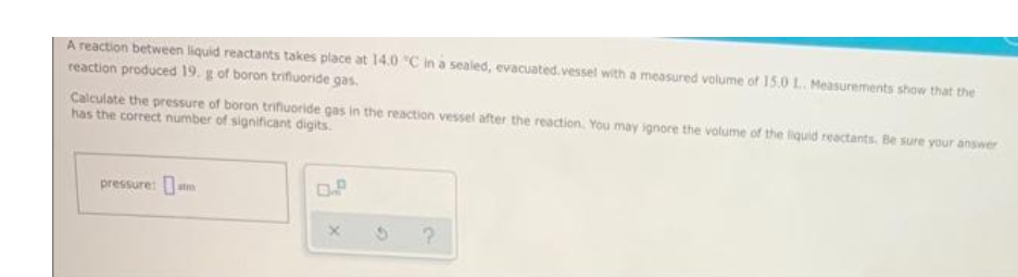 A reaction between liquid reactants takes place at 14.0 °C in a sealed, evacuated.vessel with a measured volume of 15.0 1.. Measurements show that the
reaction produced 19. g of boron trifluoride gas.
Calculate the pressure of boron trifluoride gas in the reaction vessel after the reaction. You may ignore the volume of the liquid reactants. Be sure your answer
has the correct number of significant digits.
pressure:
P