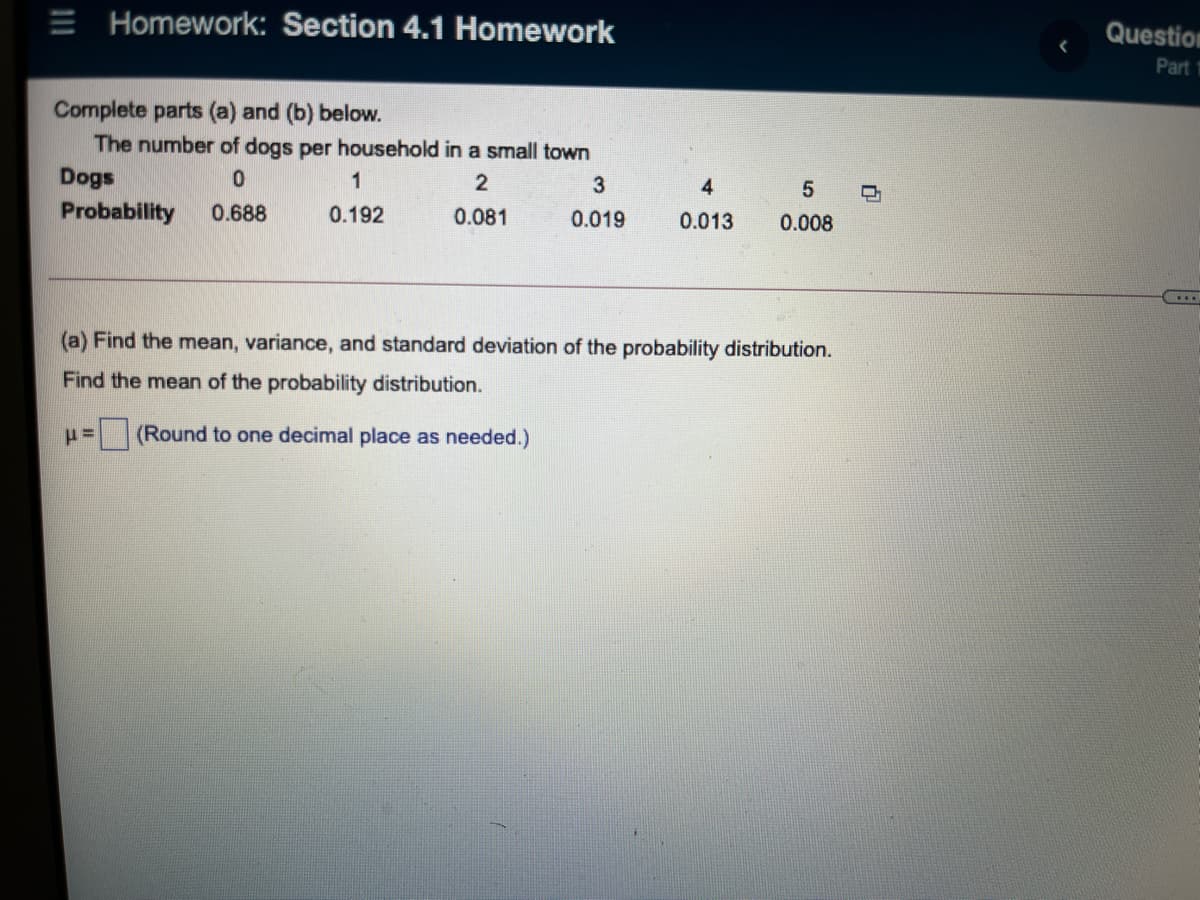 E Homework: Section 4.1 Homework
Question
Part 1
Complete parts (a) and (b) below.
The number of dogs per household in a small town
Dogs
1
4.
Probability
0.688
0.192
0.081
0.019
0.013
0.008
(a) Find the mean, variance, and standard deviation of the probability distribution.
Find the mean of the probability distribution.
(Round to one decimal place as needed.)
