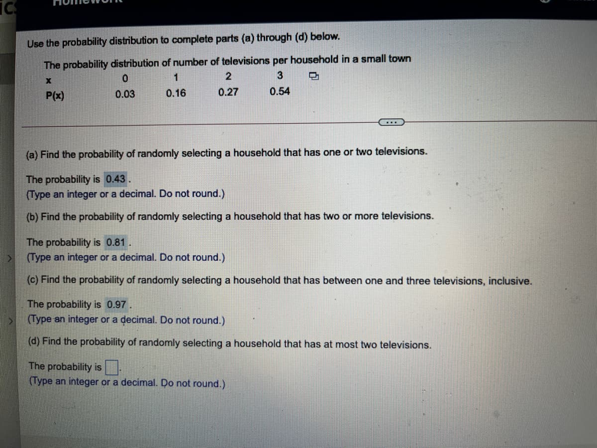 Use the probability distribution to complete parts (a) through (d) below.
The probability distribution of number of televisions per household in a small town
2
1
P(x)
0.03
0.16
0.27
0.54
...
(a) Find the probability of randomly selecting a household that has one or two televisions.
The probability is 0.43.
(Type an integer or a decimal. Do not round.)
(b) Find the probability of randomly selecting a household that has two or more televisions.
The probability is 0.81.
(Type an integer or a decimal. Do not round.)
(c) Find the probability of randomly selecting a household that has between one and three televisions, inclusive.
The probability is 0.97.
(Type an integer or a decimal. Do not round.)
(d) Find the probability of randomly selecting a household that has at most two televisions.
The probability is
(Type an integer or a decimal. Do not round.)
