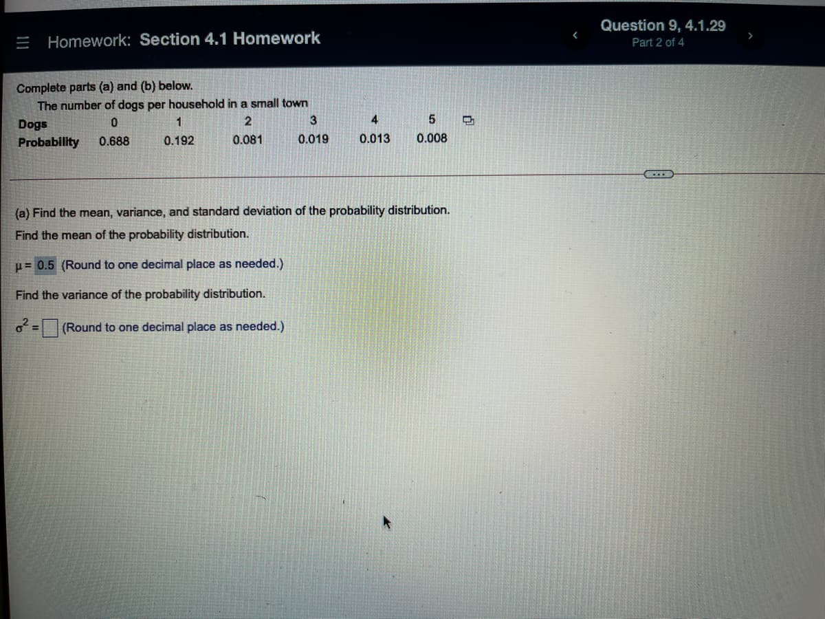 Question 9, 4.1.29
= Homework: Section 4.1 Homework
Part 2 of 4
Complete parts (a) and (b) below.
The number of dogs per household in a small town
1
3
4.
Dogs
Probability
0.688
0.192
0.081
0.019
0.013
0.008
(a) Find the mean, variance, and standard deviation of the probability distribution.
Find the mean of the probability distribution.
u= 0.5 (Round to one decimal place as needed.)
Find the variance of the probability distribution.
(Round to one decimal place as needed.)
