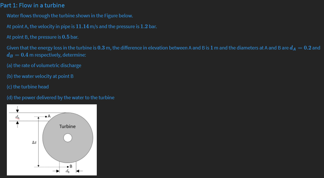 Part 1: Flow in a turbine
Water flows through the turbine shown in the Figure below.
At point A, the velocity in pipe is 11.14 m/s and the pressure is 1.2 bar.
At point B, the pressure is 0.5 bar.
Given that the energy loss in the turbine is 0.3 m, the difference in elevation between A and B is 1 m and the diameters at A and Bare da = 0.2 and
dg = 0.4 m respectively, determine:
(a) the rate of volumetric discharge
(b) the water velocity at point B
(c) the turbine head
(d) the power delivered by the water to the turbine
da
Turbine
Az
.B
da
