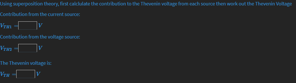 Using superposition theory, first calclulate the contribution to the Thevenin voltage from each source then work out the Thevenin Voltage
Contribution from the current source:
VTH1
Contribution from the voltage source:
VTH2
The Thevenin voltage is:
VTH
