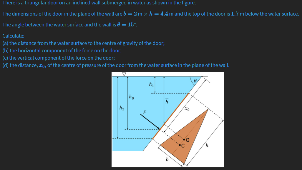 There is a triangular door on an inclined wall submerged in water as shown in the figure.
The dimensions of the door in the plane of the wall are b = 2 m x h = 4.4 m and the top of the door is 1.7 m below the water surface.
The angle between the water surface and the wall is 0 = 15°.
Calculate:
(a) the distance from the water surface to the centre of gravity of the door;
(b) the horizontal component of the force on the door;
(c) the vertical component of the force on the door;
(d) the distance, x0, of the centre of pressure of the door from the water surface in the plane of the wall.
h1
ho
h
h2
b
