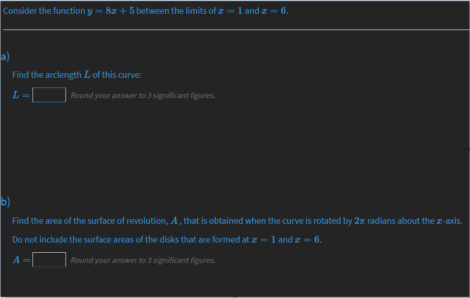 Consider the function y = 8x+5 between the limits of x
1 and x =
= 6.
a)
Find the arclength L of this curve:
L
Round your answer to 3 significant figures.
b)
Find the area of the surface of revolution, A , that is obtained when the curve is rotated by 27 radians about the r-axis.
Do not include the surface areas of the disks that are formed at x = 1 and x == 6.
A
Round your answer to 3 significant figures.
