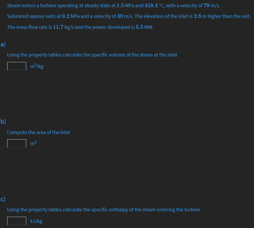 Steam enters a turbine operating at steady state at 1.5 MPa and 418.4 °C, with a velocity of 79 m/s.
Saturated vapour exits at 0.2 MPa and a velocity of 40 m/s. The elevation of the inlet is 2.8 m higher than the exit.
The mass flow rate is 11.7 kg/s and the power developed is 5.5 MW.
a)
Using the property tables calculate the specific volume of the steam at the inlet
m/kg
b)
Compute the area of the inlet
m2
c)
Using the property tables calculate the specific enthalpy of the steam entering the turbine
kJ/kg

