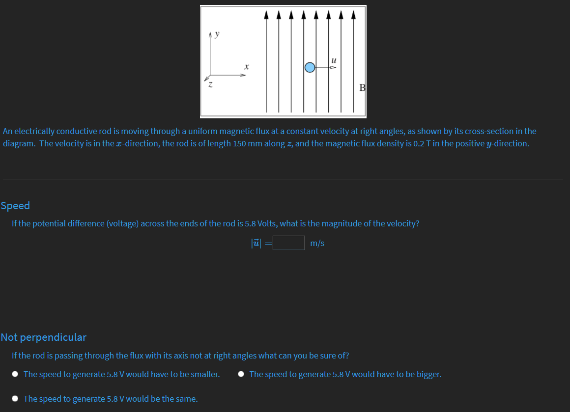 An electrically conductive rod is moving through a uniform magnetic flux at a constant velocity at right angles, as shown by its cross-section in the
diagram. The velocity is in the x-direction, the rod is of length 150 mm along z, and the magnetic flux density is 0.2 T in the positive y-direction.
Speed
If the potential difference (voltage) across the ends of the rod is 5.8 Volts, what is the magnitude of the velocity?
m/s
Not perpendicular
If the rod is passing through the flux with its axis not at right angles what can you be sure of?
The speed to generate 5.8 V would have to be smaller.
• The speed to generate 5.8 V would have to be bigger.
The speed to generate 5.8 V would be the same.

