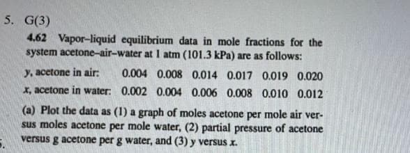 5. G(3)
4.62 Vapor-liquid equilibrium data in mole fractions for the
system acetone-air-water at I atm (101.3 kPa) are as follows:
y, acetone in air:
0.004 0.008 0.014 0.017 0.019 0.020
x, acetone in water: 0.002 0.004 0.006 0.008 0.010 0.012
(a) Plot the data as (1) a graph of moles acetone per mole air ver-
sus moles acetone per mole water, (2) partial pressure of acetone
versus g acetone per g water, and (3) y versus x.
