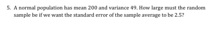 5. A normal population has mean 200 and variance 49. How large must the random
sample be if we want the standard error of the sample average to be 2.5?
