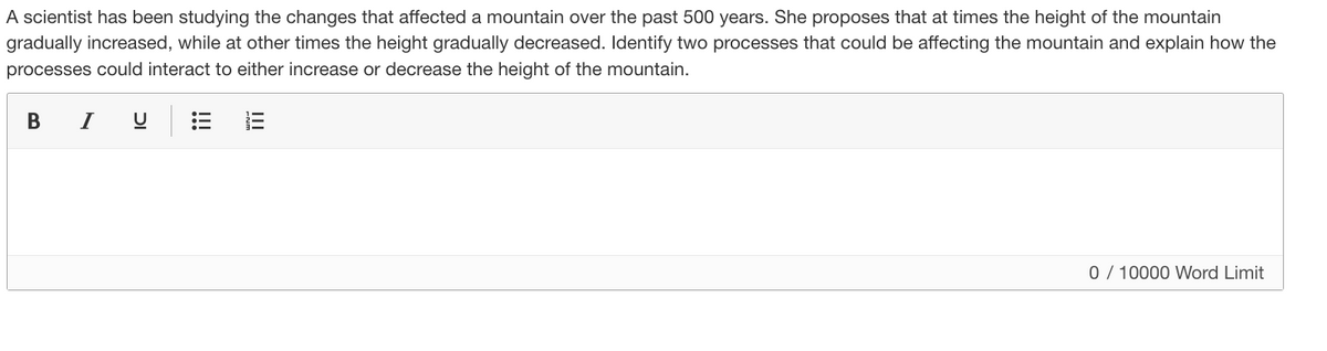 A scientist has been studying the changes that affected a mountain over the past 500 years. She proposes that at times the height of the mountain
gradually increased, while at other times the height gradually decreased. Identify two processes that could be affecting the mountain and explain how the
processes could interact to either increase or decrease the height of the mountain.
в I
0 / 10000 Word Limit
