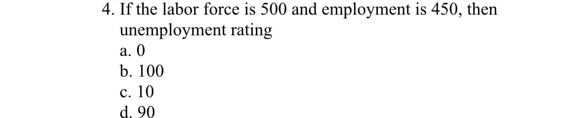 4. If the labor force is 500 and employment is 450, then
unemployment rating
a. 0
b. 100
c. 10
d. 90