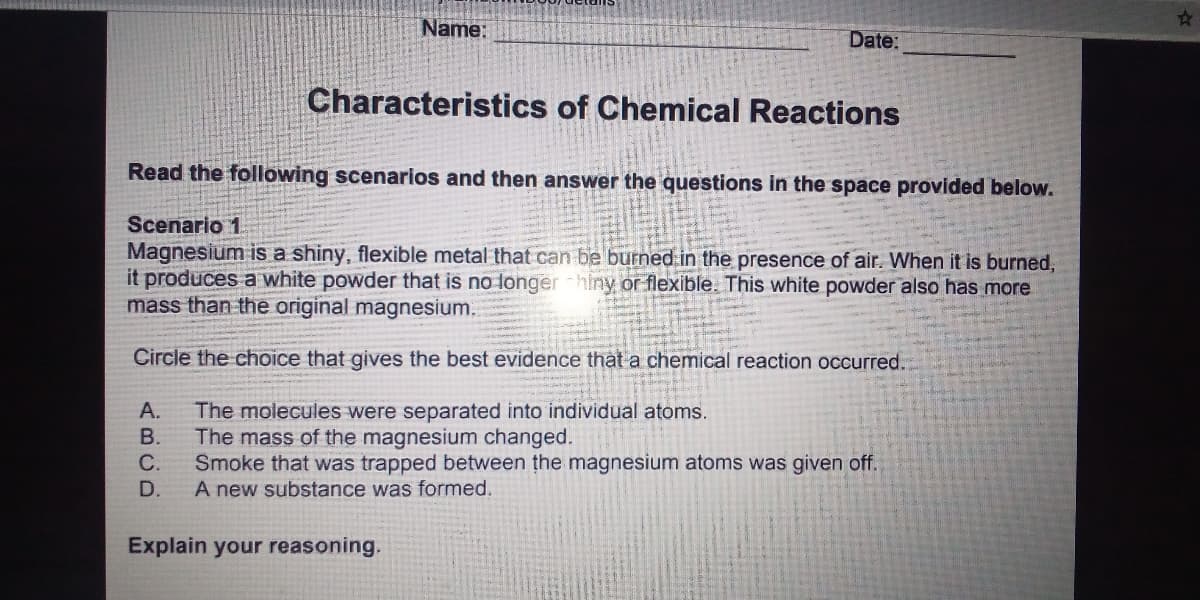 Name:
Date:
Characteristics of Chemical Reactions
Read the following scenarios and then answer the questions in the space provided below.
Scenario 1
Magnesium is a shiny, flexible metal that can be burned in the presence of air. When it is burned,
it produces a white powder that is no longer hiny or flexible. This white powder also has more
mass than the original magnesium.
Circle the choice that gives the best evidence that a chemical reaction occurred.
The molecules were separated into individual atoms.
The mass of the magnesium changed.
Smoke that was trapped between the magnesium atoms was given off.
A new substance was formed.
A.
В.
D.
Explain your reasoning.
