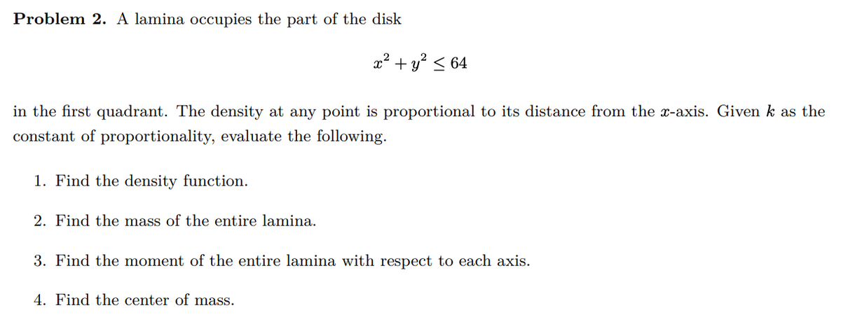 Problem 2. A lamina occupies the part of the disk
in the first quadrant. The density at any point is proportional to its distance from the x-axis. Given k as the
constant of proportionality, evaluate the following.
1. Find the density function.
x² + y² ≤ 64
2. Find the mass of the entire lamina.
3. Find the moment of the entire lamina with respect to each axis.
4. Find the center of mass.