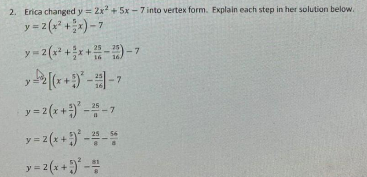 2. Erica changed y = 2x² + 5x - 7 into vertex form. Explain each step in her solution below.
y = 2(x² + ²x)-7
y = 2(x² + ³x + 25-25)-7
16
y = [(x + ²)²-²51-7
16
25
y = 2(x + ²)² - ²5-7
y = 2(x + 2)²-25-56
8
8
y = 2(x + ²)² - 81
8