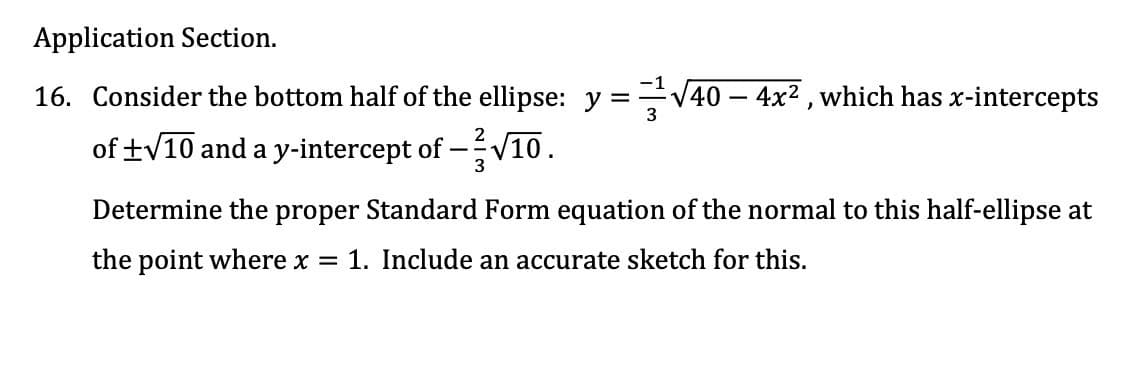 Application Section.
16. Consider the bottom half of the ellipse: y =
40 – 4x2 , which has x-intercepts
of +V10 and a y-intercept of -V10.
3
Determine the proper Standard Form equation of the normal to this half-ellipse at
the point where x
1. Include an accurate sketch for this.
