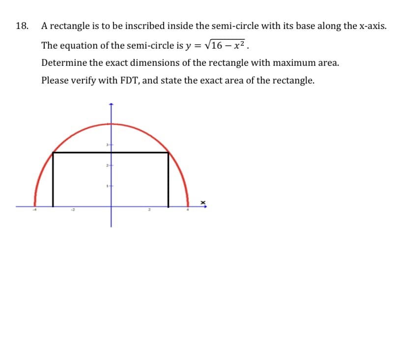 18.
A rectangle is to be inscribed inside the semi-circle with its base along the x-axis.
The equation of the semi-circle is y = v16 – x² .
Determine the exact dimensions of the rectangle with maximum area.
Please verify with FDT, and state the exact area of the rectangle.
