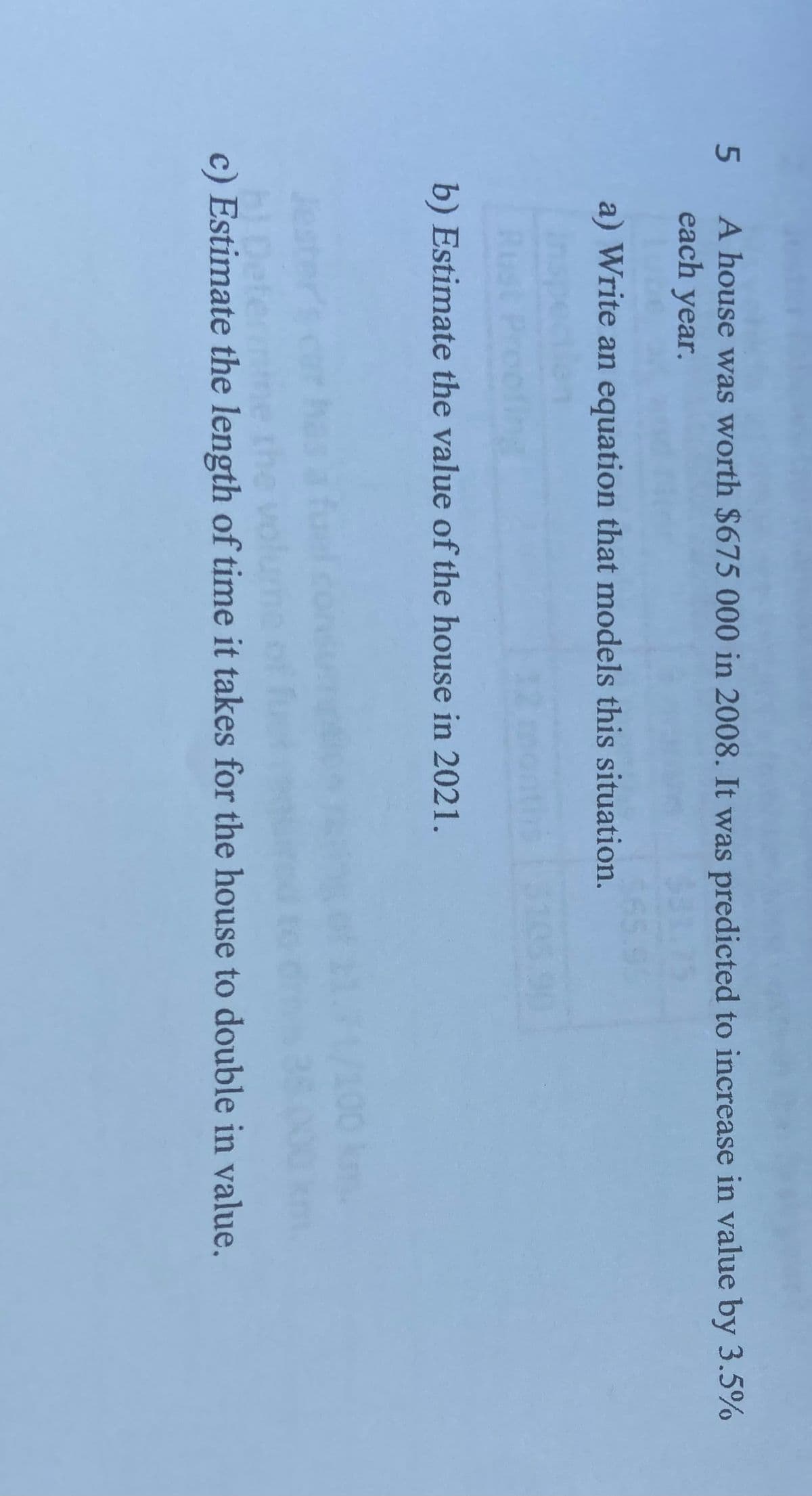 5
A house was worth $675 000 in 2008. It was predicted to increase in value by 3.5%
each year.
a) Write an equation that models this situation.
b) Estimate the value of the house in 2021.
c) Estimate the length of time it takes for the house to double in value.