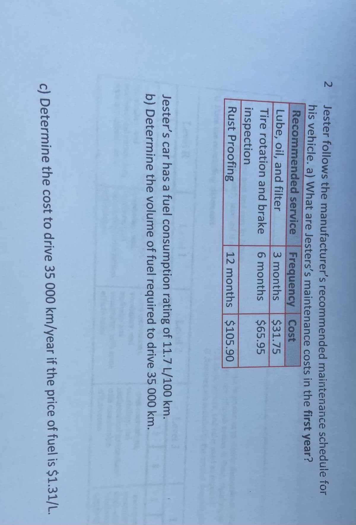 2
Jester follows the manufacturer's recommended maintenance schedule for
his vehicle. a) What are Jesters's maintenance costs in the first year?
Recommended service
Frequency Cost
Lube, oil, and filter
3 months
$31.75
Tire rotation and brake
6 months
$65.95
inspection
Rust Proofing
12 months $105.90
Jester's car has a fuel consumption rating of 11.7 L/100 km.
b) Determine the volume of fuel required to drive 35 000 km.
c) Determine the cost to drive 35 000 km/year if the price of fuel is $1.31/L.