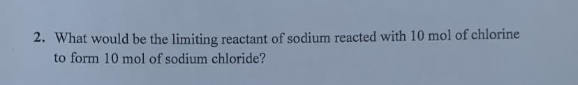 2. What would be the limiting reactant of sodium reacted with 10 mol of chlorine
to form 10 mol of sodium chloride?
