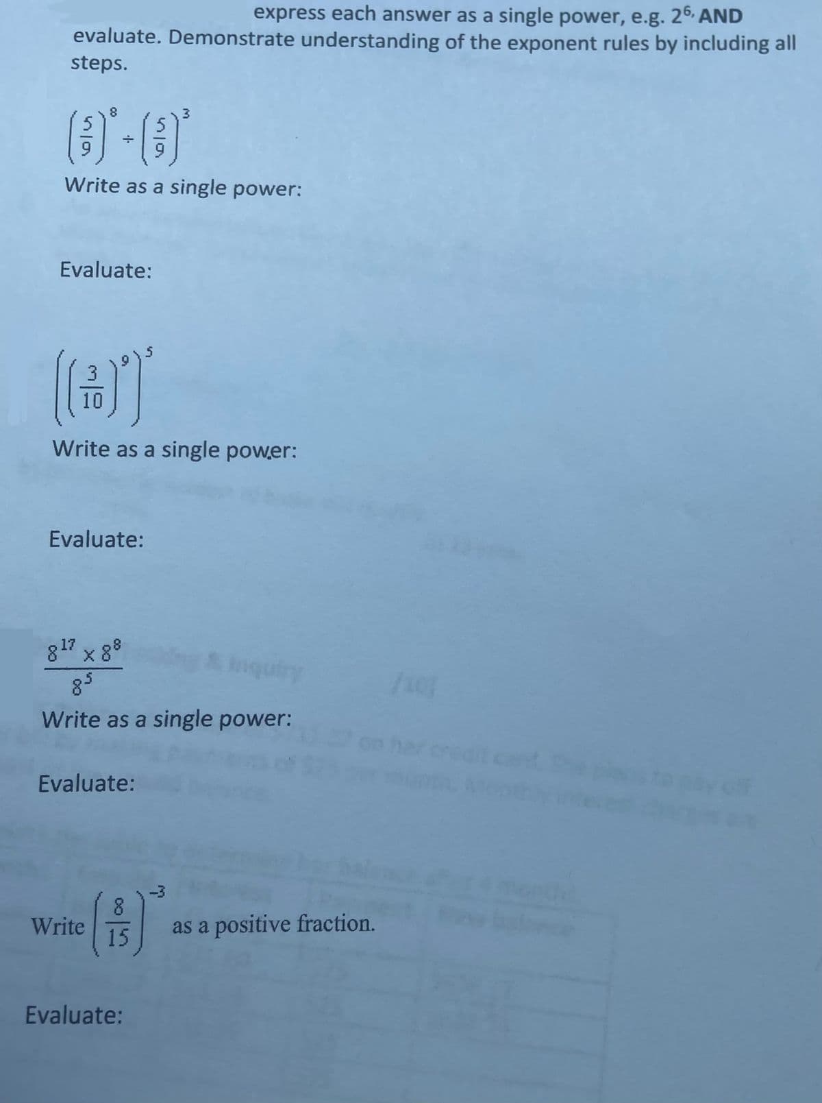 express each answer as a single power, e.g. 26, AND
evaluate. Demonstrate understanding of the exponent rules by including all
steps.
(3) * +
Write as a single power:
Evaluate:
(@T
10
Write as a single power:
Evaluate:
817 x 88
Inquiry
Write as a single power:
Evaluate:
8
(B)
15 as a positive fraction.
Write
Evaluate: