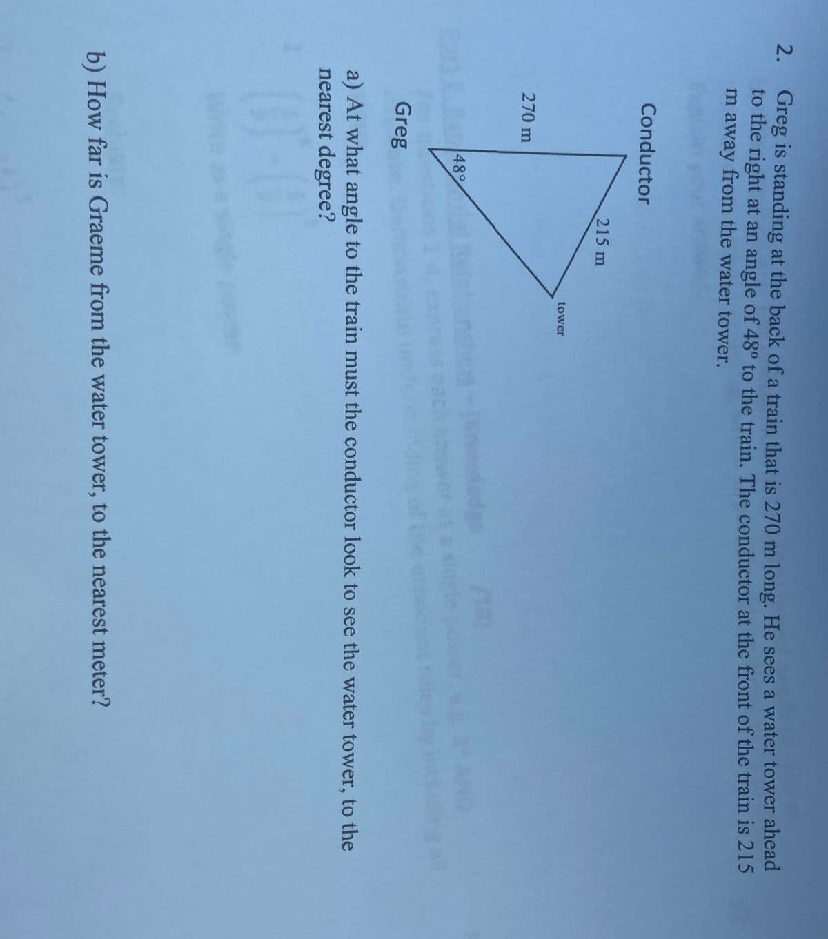 2.
Greg is standing at the back of a train that is 270 m long. He sees a water tower ahead
to the right at an angle of 48° to the train. The conductor at the front of the train is 215
m away from the water tower.
Conductor
215 m
tower
270 m
Greg
a) At what angle to the train must the conductor look to see the water tower, to the
nearest degree?
(01-01
b) How far is Graeme from the water tower, to the nearest meter?
48°