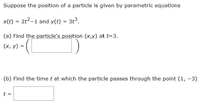 Suppose the position of a particle is given by parametric equations
x(t) = 2t2-1 and y(t) = 3t3.
(a) Find the particle's position (x,y) at t=3.
(x, y) - (
(b) Find the time t at which the particle passes through the point (1, -3)
t =
