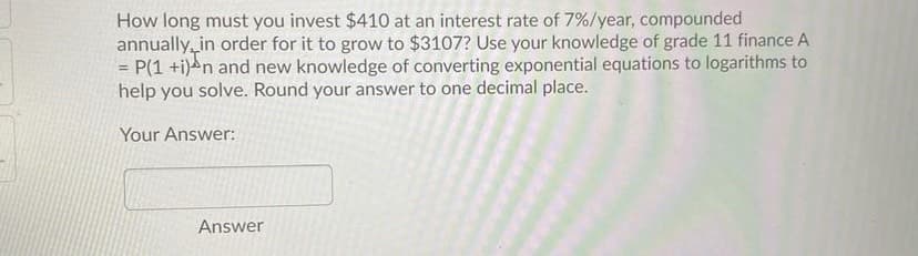 How long must you invest $410 at an interest rate of 7%/year, compounded
annually, in order for it to grow to $3107? Use your knowledge of grade 11 finance A
P(1 +i)an and new knowledge of converting exponential equations to logarithms to
help you solve. Round your answer to one decimal place.
%3D
Your Answer:
Answer
