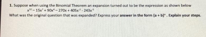 1. Suppose when using the Binomial Theorem an expansion turned out to be the expression as shown below
x0 - 15x' + 90x– 270x + 405x?- 243x*
What was the original question that was expanded? Express your answer in the form (a + b)". Explain your steps.
