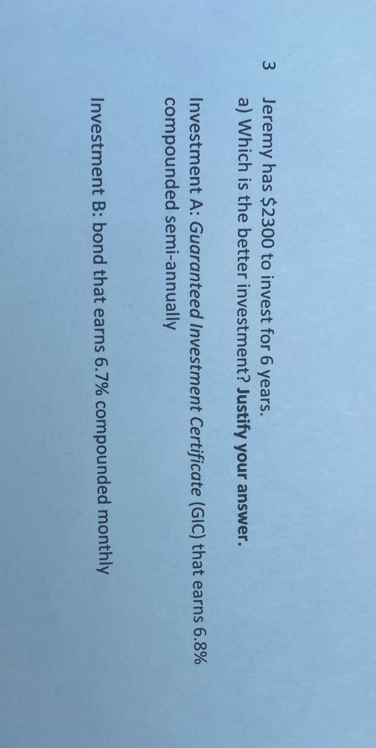 3
Jeremy has $2300 to invest for 6 years.
a) Which is the better investment? Justify your answer.
Investment A: Guaranteed Investment Certificate (GIC) that earns 6.8%
compounded semi-annually
Investment B: bond that earns 6.7% compounded monthly