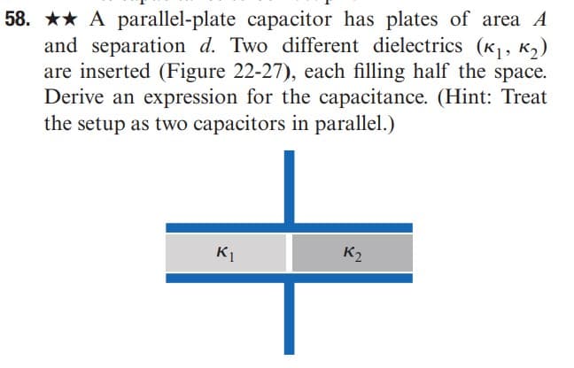 58. ★★ A parallel-plate capacitor has plates of area A
and separation d. Two different dielectrics (K₁, K₂)
are inserted (Figure 22-27), each filling half the space.
Derive an expression for the capacitance. (Hint: Treat
the setup as two capacitors in parallel.)
K₁
K₂