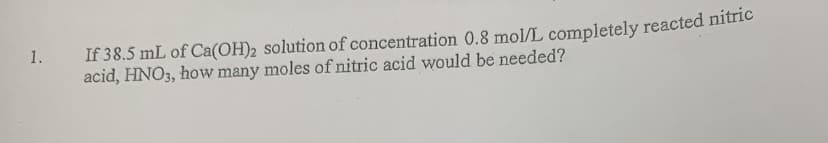 1.
If 38.5 mL of Ca(OH)2 solution of concentration 0.8 mol/L completely reacted nitric
acid, HNO3, how many moles of nitric acid would be needed?