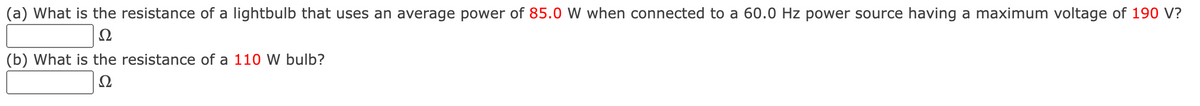 (a) What is the resistance of a lightbulb that uses an average power of 85.0 W when connected to a 60.0 Hz power source having a maximum voltage of 190 V?
Ω
(b) What is the resistance of a 110 W bulb?
Ω