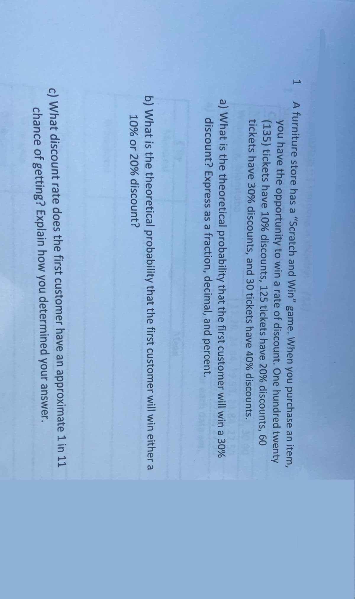 1 A furniture store has a "Scratch and Win" game. When you purchase an item,
you have the opportunity to win a rate of discount. One hundred twenty
(135) tickets have 10% discounts, 125 tickets have 20% discounts, 60
tickets have 30% discounts, and 30 tickets have 40% discounts.
SO
a) What is the theoretical probability that the first customer will win a 30%
discount? Express as a fraction, decimal, and percent.
b) What is the theoretical probability that the first customer will win either a
10% or 20% discount?
c) What discount rate does the first customer have an approximate 1 in 11
chance of getting? Explain how you determined your answer.