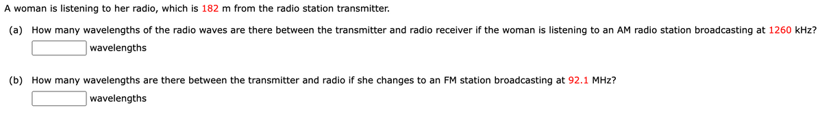 A woman is listening to her radio, which is 182 m from the radio station transmitter.
(a) How many wavelengths of the radio waves are there between the transmitter and radio receiver if the woman is listening to an AM radio station broadcasting at 1260 kHz?
wavelengths
(b) How many wavelengths are there between the transmitter and radio if she changes to an FM station broadcasting at 92.1 MHz?
wavelengths