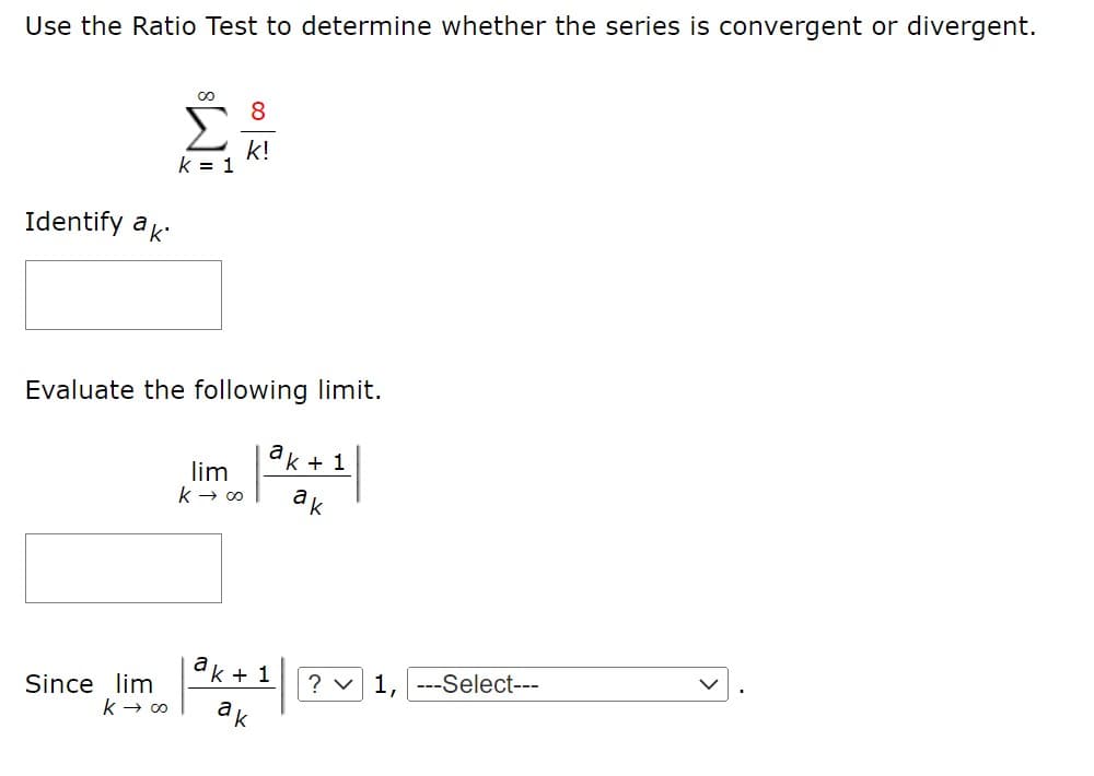 Use the Ratio Test to determine whether the series is convergent or divergent.
8
k!
k = 1
Identify ak
Evaluate the following limit.
ak + 1
lim
ak
Since lim
k + 1
? v 1, ---Select---
ak
