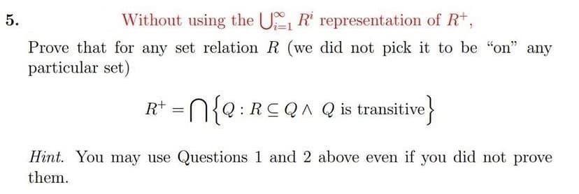 5.
Without using the U R representation of R*,
Prove that for any set relation R (we did not pick it to be "on" any
particular set)
R* =N{e:RCQA Q is transitive
for
Hint. You may use Questions 1 and 2 above even if you did not prove
them.
