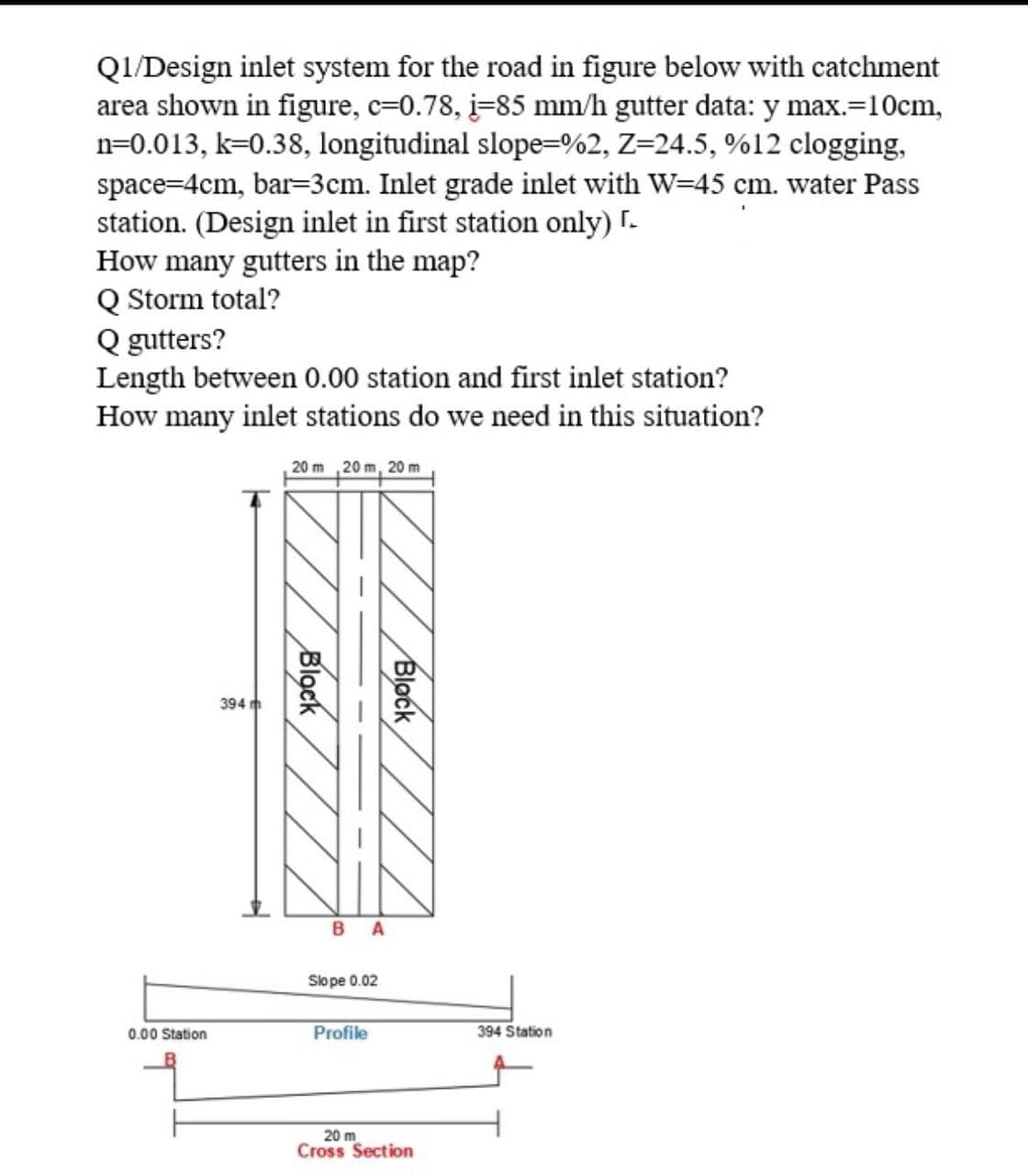 Q1/Design inlet system for the road in figure below with catchment
area shown in figure, c=0.78, i=85 mm/h gutter data: y max.=10cm,
n=0.013, k=0.38, longitudinal slope=%2, Z=24.5, %12 clogging,
space=4cm, bar=3cm. Inlet grade inlet with W=45 cm. water Pass
station. (Design inlet in first station only) I.
How many gutters in the map?
Q Storm total?
Q gutters?
Length between 0.00 station and first inlet station?
How many inlet stations do we need in this situation?
20 m 20 m, 20 m
394 m
B A
Slo pe 0.02
0.00 Station
Profile
394 Station
20 m
Cross Section
