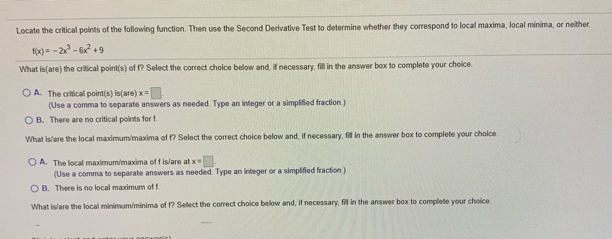 Locate the critical points of the following function. Then use the Second Derivative Test to determine whether they correspond to local maxima, local minima, or neither.
f(x) = - 2x - 6x2 +9
What is(are) the critical point(s) of f? Select the correct choice below and, if necessary, fill in the answer box to complete your choice.
O A. The critical point(s) is(are) x =
(Use a comma to separate answers as needed. Type
integer or a simplified fraction.)
O B. There are no critical points for f.
What is/are the local maximum/maxima of f? Select the correct choice below and, if necessary, fill in the answer box to complete your choice.
O A. The local maximum/maxima of f is/are at x=
(Use a comma to separate answers as needed. Type an integer or a simplified fraction.)
O B. There is no local maximum of f.
What is/are the local minimum/minima of f? Select the correct choice below and, if necessary, fill in the answer box to complete your choice.
