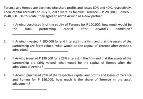 Terence and Romeo are partners who share profits and losses 60% and 40%, respectively.
Their capital accounts on July 1, 2017 were as follows: Terence - P 280,000; Romeo -
P240,000. On this date, they agree to admit Arwind as a new partner.
1.
If Arwind purchased % of the equity of Terence for P 100,000, how much would be
the
total
partnership
capital
after
Arwind's
admission?
2.
If Arwind invested P 180,000 for a % interest in the firm and that the assets of the
partnership are fairly valued, what would be the capital of Terence after Arwind's
admission?
3.
If Arwind invested P 130,000 for a 25% interest in the firm and that the assets of the
partnership are fairly valued, what would be the capital of Romeo after the
admission of Arwind?
If Arwind purchased 25% of the respective capital and profits and losses of Terence
and Romeo for P 150,000, how much is the share of Terence in the asset
adjustment?
4.
