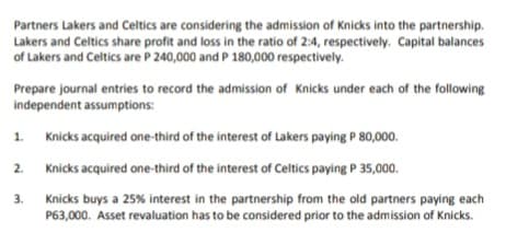 Partners Lakers and Celtics are considering the admission of Knicks into the partnership.
Lakers and Celtics share profit and loss in the ratio of 2:4, respectively. Capital balances
of Lakers and Celtics are P 240,000 and P 180,000 respectively.
Prepare journal entries to record the admission of Knicks under each of the following
independent assumptions:
1. Knicks acquired one-third of the interest of Lakers paying P 80,000.
2. Knicks acquired one-third of the interest of Celtics paying P 35,000.
3.
Knicks buys a 25% interest in the partnership from the old partners paying each
P63,000. Asset revaluation has to be considered prior to the admission of Knicks.
