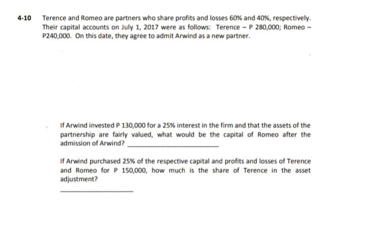 4-10 Terence and Romeo are partners who share profits and losses 60% and 40%, respectively.
Their capital accounts on July 1, 2017 were as follows: Terence - P 280,000; Romeo -
P240,000. On this date, they agree to admit Arwind as a new partner.
If Arwind invested P 130,000 for a 25% interest in the firm and that the assets of the
partnership are fairly valued, what would be the capital of Romeo after the
admission of Arwind?
If Arwind purchased 25% of the respective capital and profits and losses of Terence
and Romeo for P 150,000, how much is the share of Terence in the asset
adjustment?

