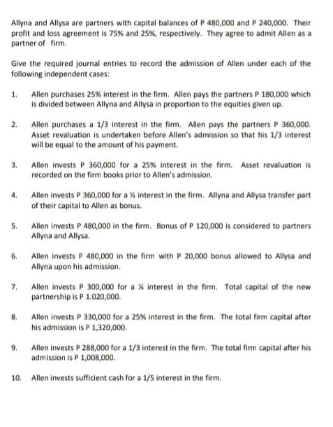 Allyna and Allysa are partners with capital balances of P 480,000 and P 240,000. Their
profit and loss agreement is 75% and 25%, respectively. They agree to admit Allen as a
partner of firm.
Give the required journal entries to record the admission of Allen under each of the
following independent cases:
Allen purchases 25% interest in the firm. Allen pays the partners P 180,000 which
Is divided between Allyna and Allysa in proportion to the equities given up.
1.
2.
Allen purchases a 1/3 interest in the fim. Allen pays the partners P 360,000.
Asset revaluation is undertaken before Allen's admission so that his 1/3 interest
will be equal to the amount of his payment.
Allen invests P 360,000 for a 25% interest in the firm. Asset revaluation is
recorded on the firm books prior to Allen's admission.
3.
Allen invests P 360,000 for a % interest in the firm. Allyna and Allysa transfer part
of their capital to Allen as bonus.
4.
5.
Allen invests P 480,000 in the firm. Bonus of P 120,000 is considered to partners
Allyna and Allysa.
6.
Allen invests P 480,000 in the firm with P 20,000 bonus allowed to Allysa and
Allyna upon his admission.
7.
Allen invests P 300,000 for a % interest in the firm. Total capital of the new
partnership is P 1.020,000.
8.
Allen invests P 330,000 for a 25% interest in the firm. The total firm capital after
his admission is P 1,320,000.
9.
Allen invests P 288,000 for a 1/3 interest in the firm. The total firm capital after his
admission is P 1,008,000.
10. Allen invests sufficient cash for a 1/5 interest in the firm.
