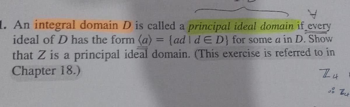 1. An integral domain D is called a principal ideal domain if every
ideal of D has the form (a) = {ad I d E D} for some a in D. Show
that Z is a principal ideal domain. (This exercise is referred to in
Chapter 18.)
